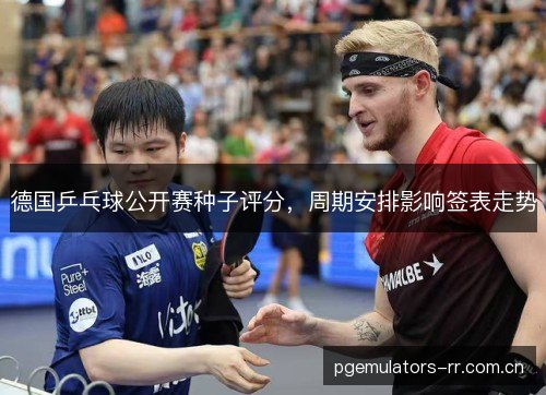 德国乒乓球公开赛种子评分，周期安排影响签表走势